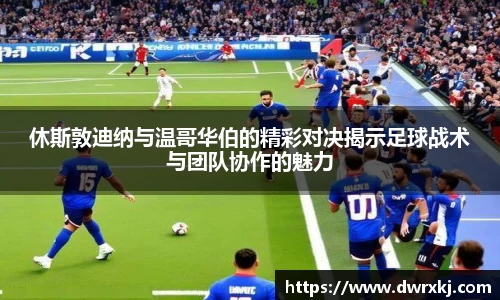 休斯敦迪纳与温哥华伯的精彩对决揭示足球战术与团队协作的魅力