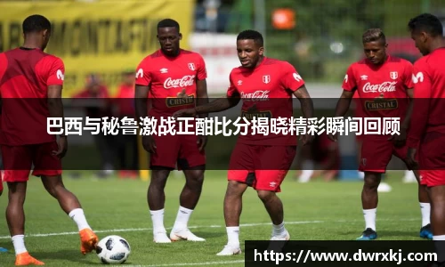 巴西与秘鲁激战正酣比分揭晓精彩瞬间回顾