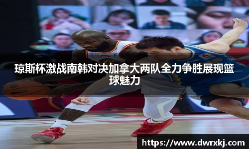 琼斯杯激战南韩对决加拿大两队全力争胜展现篮球魅力