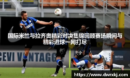国际米兰与拉齐奥精彩对决集锦回顾赛场瞬间与精彩进球一网打尽