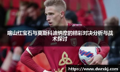 喀山红宝石与莫斯科迪纳摩的精彩对决分析与战术探讨